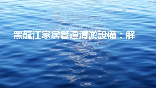 黑龍江家居管道清淤設備：解決煩惱，暢享舒適！